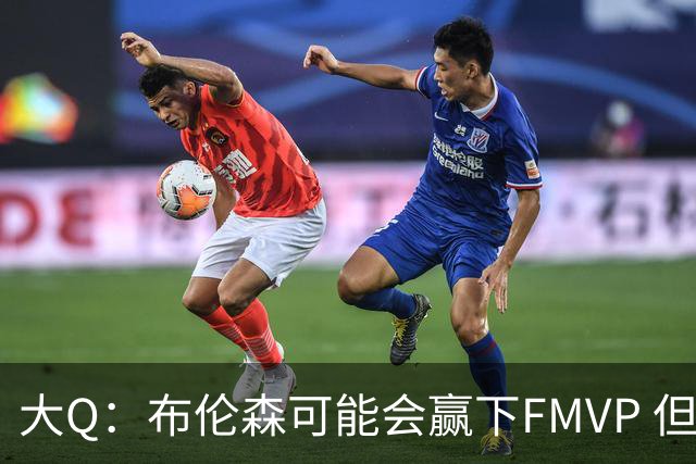 大Q：布伦森可能会赢下FMVP 但阿努诺比才是球队MVP
